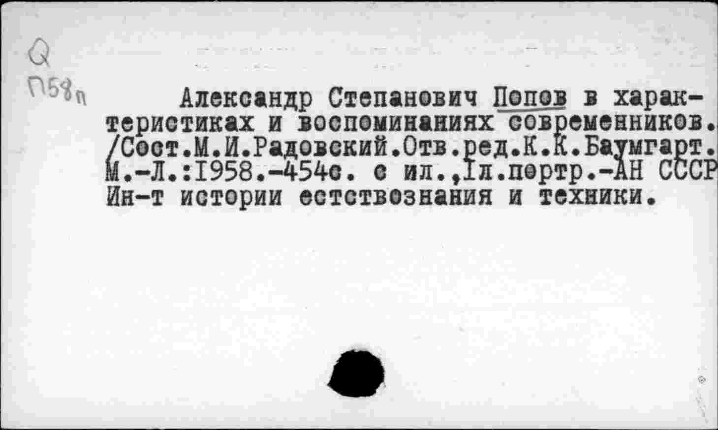 ﻿Александр Степанович Попов в характеристиках и воспоминаниях современников. /Сост.М.И.Радовский.Отв.ред.К.К.Баумгарт. М.-Л.:1958.-454с. с ил.Дл.портр.-АН СССР Ин-т истории естствознания и техники.